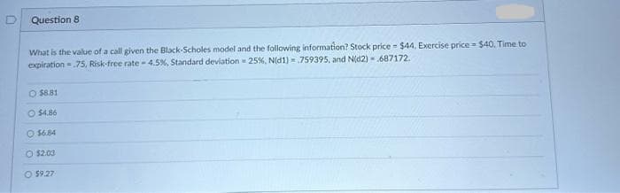 Question 8
What is the value of a call given the Black-Scholes model and the following information? Stock price - $44, Exercise price $40, Time to
expiration=.75, Risk-free rate-4.5%, Standard deviation = 25%, N(d1) 759395, and N(d2) - 687172.
O $8.81
O $4.86
O $6.84
O $2.03
O $9.27