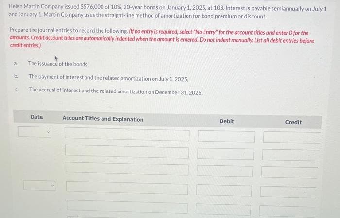 Helen Martin Company issued $576,000 of 10%, 20-year bonds on January 1, 2025, at 103. Interest is payable semiannually on July 1
and January 1. Martin Company uses the straight-line method of amortization for bond premium or discount.
Prepare the journal entries to record the following. (If no entry is required, select "No Entry" for the account titles and enter O for the
amounts. Credit account titles are automatically indented when the amount is entered. Do not indent manually. List all debit entries before
credit entries.)
a.
b.
C.
The issuance of the bonds.
The payment of interest and the related amortization on July 1, 2025.
The accrual of interest and the related amortization on December 31, 2025.
Date
Account Titles and Explanation
Debit
Credit