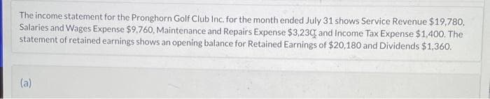 The income statement for the Pronghorn Golf Club Inc. for the month ended July 31 shows Service Revenue $19,780,
Salaries and Wages Expense $9,760, Maintenance and Repairs Expense $3,230 and Income Tax Expense $1,400. The
statement of retained earnings shows an opening balance for Retained Earnings of $20,180 and Dividends $1,360.
(a)