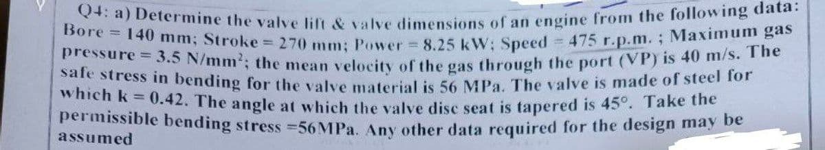 Q4: a) Determine the valve lift & valve dimensions of an engine from the following data:
Bore 140 mm; Stroke = 270 mm; Power = 8.25 kW; Speed = 475 r.p.m.; Maximum gas
pressure = 3.5 N/mm²; the mean velocity of the gas through the port (VP) is 40 m/s. The
safe stress in bending for the valve material is 56 MPa. The valve is made of steel for
which k = 0.42. The angle at which the valve disc seat is tapered is 45°. Take the
permissible bending stress =56MPa. Any other data required for the design may be
assumed