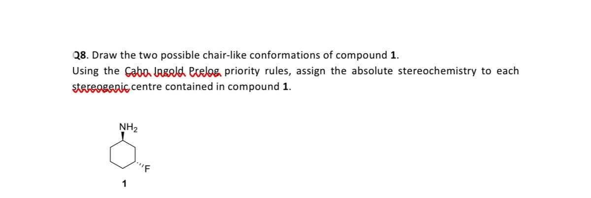 Q8. Draw the two possible chair-like conformations of compound 1.
Using the Çabo LAgld erelog priority rules, assign the absolute stereochemistry to each
stareogenic centre contained in compound 1.
NH2
'F
1
