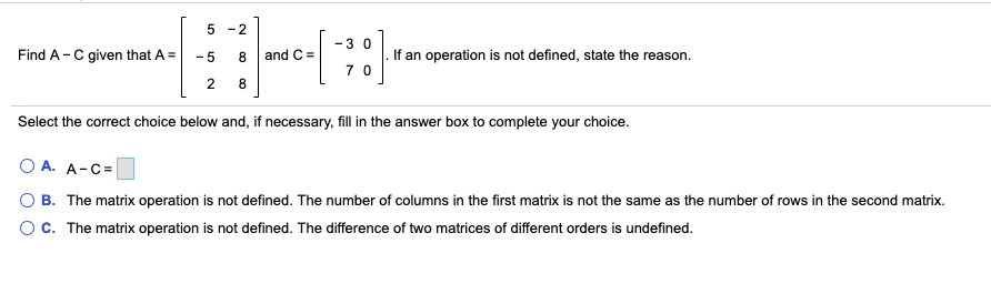 5 -2
-3 0
Find A-C given that A =
- 5
and C =
If an operation is not defined, state the reason.
7 0
2
8
Select the correct choice below and, if necessary, fill in the answer box to complete your choice.
O A. A-C=
B. The matrix operation is not defined. The number of columns in the first matrix is not the same as the number of rows in the second matrix.
OC. The matrix operation is not defined. The difference of two matrices of different orders is undefined.
