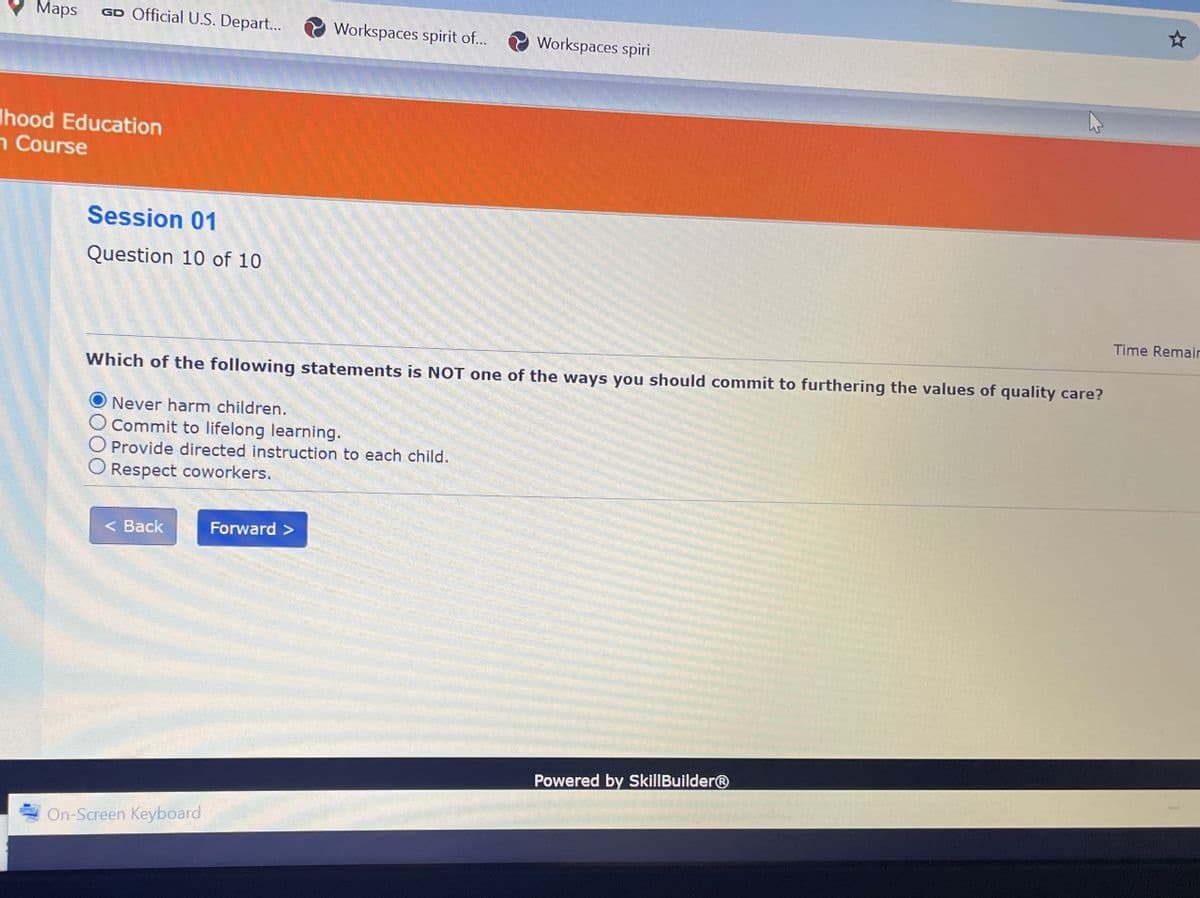 Maps
GD Official U.S. Depart...
Workspaces spirit of... Workspaces spiri
hood Education
Course
Session 01
Question 10 of 10
Which of the following statements is NOT one of the ways you should commit to furthering the values of quality care?
O Never harm children.
Commit to lifelong learning.
O Provide directed instruction to each child.
Respect coworkers.
Time Remain
< Back
Forward >
Powered by SkillBuilderⓇ
On-Screen Keyboard