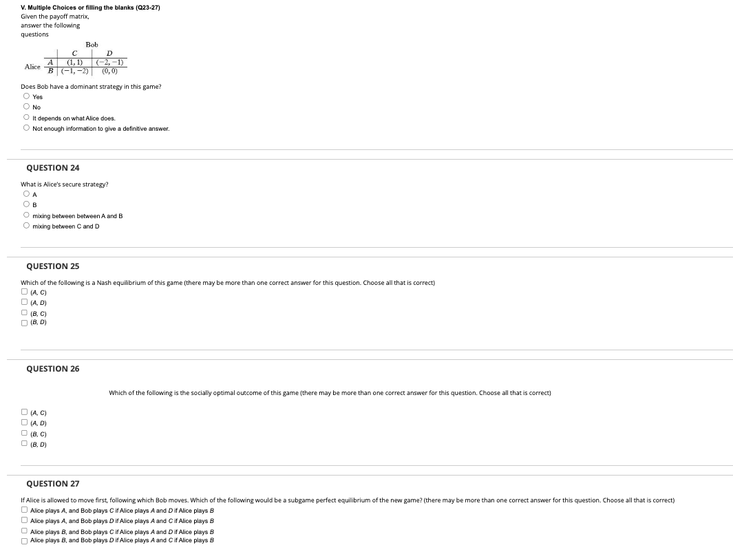 V. Multiple Choices or filling the blanks (Q23-27)
Given the payoff matrix,
answer the following
questions
Bob
C
D
A
Alice
(-2,-1)
(0,0)
(1,1)
B(-1,-2)
Does Bob have a dominant strategy in this game?
Yes
Ⓒ No
It depends on what Alice does.
Not enough information to give a definitive answer.
QUESTION 24
What is Alice's secure strategy?
A
B
mixing between between A and B
Omixing between C and D
QUESTION 25
Which of the following is a Nash equilibrium of this game (there may be more than one correct answer for this question. Choose all that is correct)
(A, C)
□ (A.D)
(B, C)
(B, D)
QUESTION 26
Which of the following is the socially optimal outcome of this game (there may be more than one correct answer for this question. Choose all that is correct)
□ (A, C)
□ (A.D)
☐ (B, C)
(B, D)
QUESTION 27
If Alice is allowed to move first, following which Bob moves. Which of the following would be a subgame perfect equilibrium of the new game? (there may be more than one correct answer for this question. Choose all that is correct)
Alice plays A, and Bob plays C if Alice plays A and D if Alice plays B
Alice plays A, and Bob plays D if Alice plays A and C if Alice plays B
Alice plays B, and Bob plays C if Alice plays A and D if Alice plays B
Alice plays B, and Bob plays D if Alice plays A and C if Alice plays B