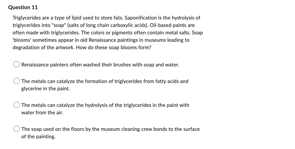 Question 11
Triglycerides are a type of lipid used to store fats. Saponification is the hydrolysis of
triglycerides into "soap" (salts of long chain carboxylic acids). Oil-based paints are
often made with triglycerides. The colors or pigments often contain metal salts. Soap
'blooms' sometimes appear in old Renaissance paintings in museums leading to
degradation of the artwork. How do these soap blooms form?
Renaissance painters often washed their brushes with soap and water.
The metals can catalyze the formation of triglycerides from fatty acids and
glycerine in the paint.
The metals can catalyze the hydrolysis of the triglycerides in the paint with
water from the air.
The soap used on the floors by the museum cleaning crew bonds to the surface
of the painting.