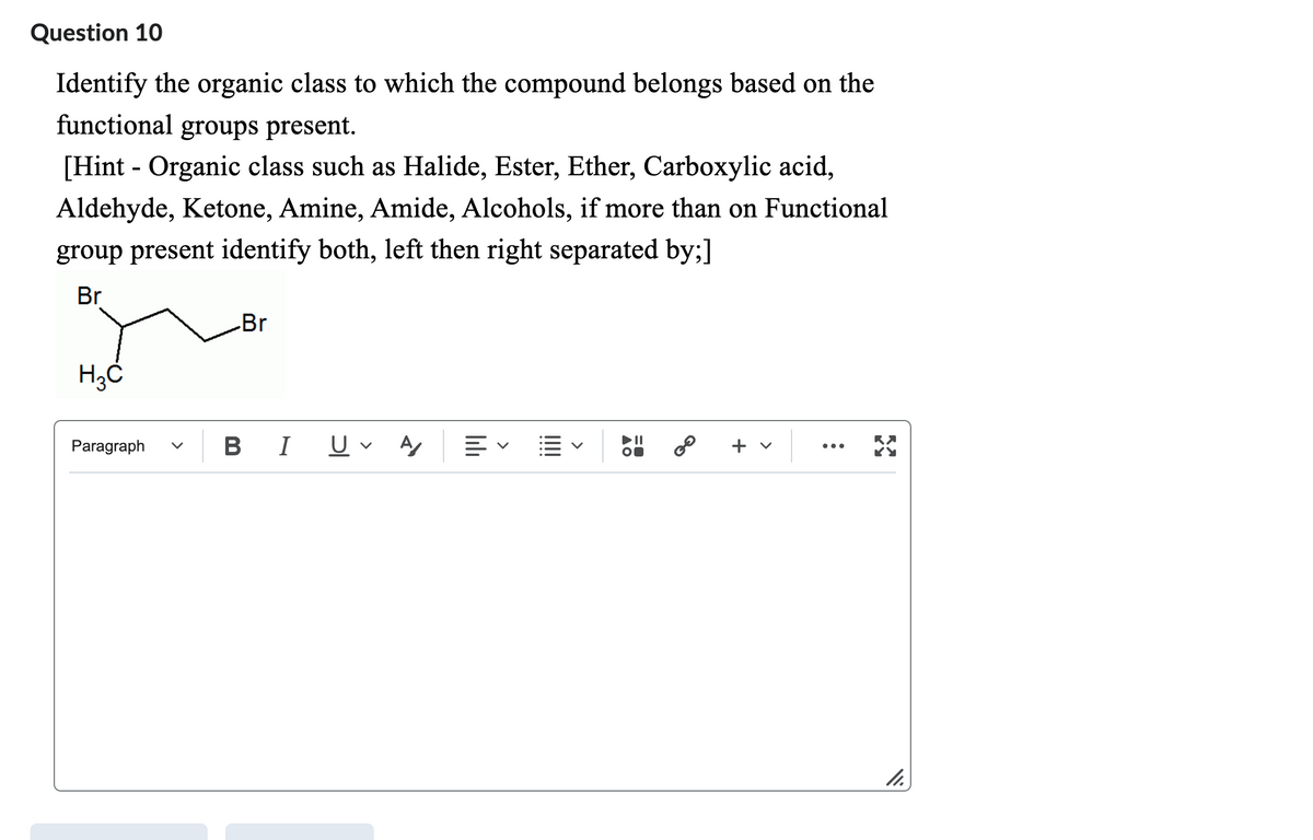 Question 10
Identify the organic class to which the compound belongs based on the
functional groups present.
[Hint - Organic class such as Halide, Ester, Ether, Carboxylic acid,
Aldehyde, Ketone, Amine, Amide, Alcohols, if more than on Functional
group present identify both, left then right separated by;]
Br
H3C
Paragraph
Br
BI U A 叩く
2⁰
+ v
X
11.