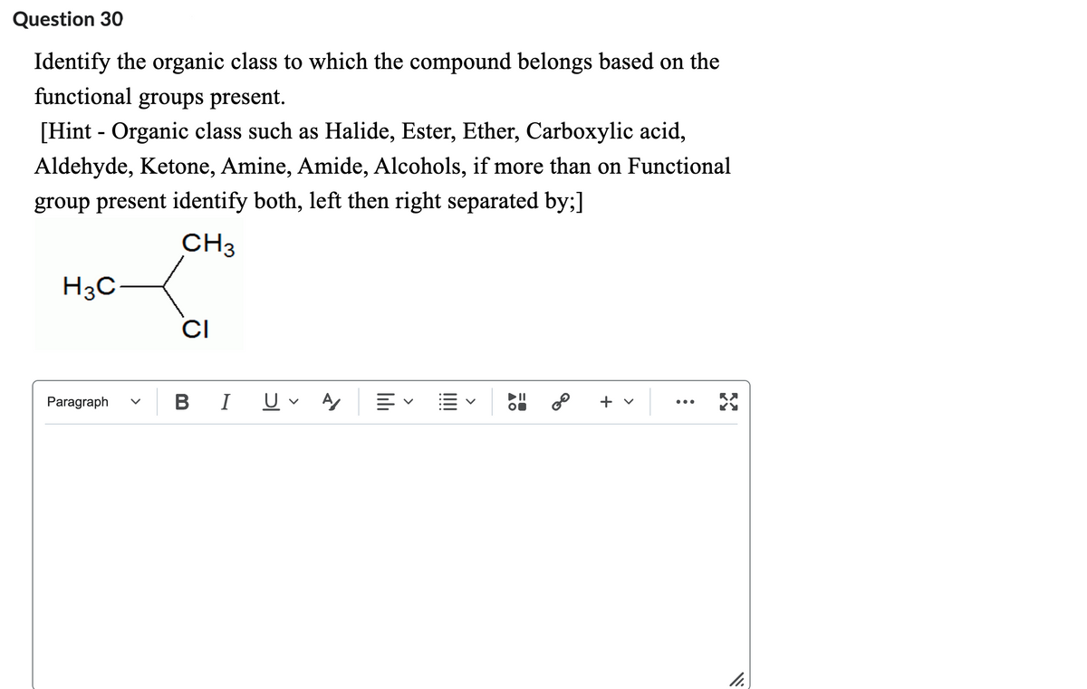 Question 30
Identify the organic class to which the compound belongs based on the
functional groups present.
[Hint - Organic class such as Halide, Ester, Ether, Carboxylic acid,
Aldehyde, Ketone, Amine, Amide, Alcohols, if more than on Functional
group present identify both, left then right separated by;]
CH3
H³C-
Paragraph
CI
BI
U A
<
O
GO
+
X
11.