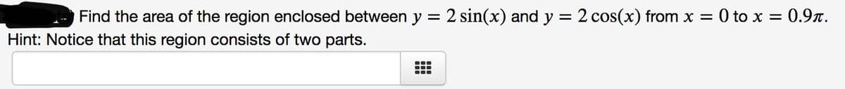 Find the area of the region enclosed between y = 2 sin(x) and y = 2 cos(x) from x = 0 to x = 0.9t.
Hint: Notice that this region consists of two parts.
