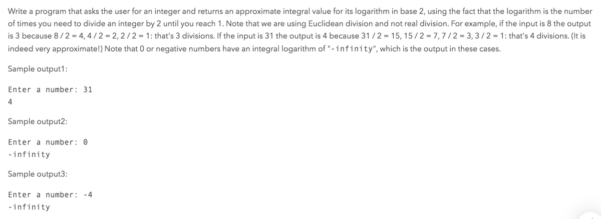Write a program that asks the user for an integer and returns an approximate integral value for its logarithm in base 2, using the fact that the logarithm is the number
of times you need to divide an integer by 2 until you reach 1. Note that we are using Euclidean division and not real division. For example, if the input is 8 the output
is 3 because 8/2 = 4, 4 / 2 = 2, 2/2 = 1: that's 3 divisions. If the input is 31 the output is 4 because 31 / 2 = 15, 15 /2 = 7,7 /2 = 3, 3/ 2 = 1: that's 4 divisions. (It is
indeed very approximate!) Note that 0 or negative numbers have an integral logarithm of "-infinity", which is the output in these cases.
Sample output1:
Enter a number: 31
4
Sample output2:
Enter a number: 0
-infinity
Sample output3:
Enter a number: -4
-infinity
