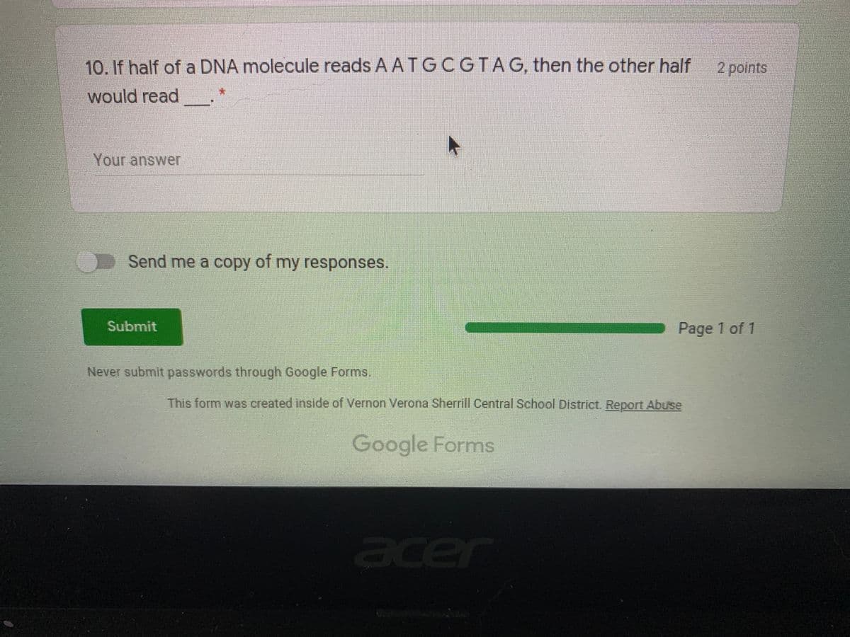 10. If half of a DNA molecule reads A ATGCGTAG, then the other half
2 points
*:
would read
Your answer
Send me a copy of my responses.
Submit
Page 1 of 1
Never submit passwords through Google Forms.
This form was created inside of Vernon Verona Sherrill Central School District. Report Abuse
Google Forms
acer
