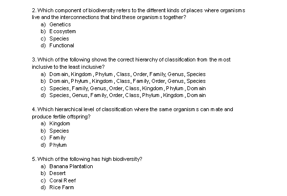 2. Which component of biodiversity refers to the different kinds of places where organisms
live and the interconnections that bind these organisms together?
a) Genetics
b) Ecosystem
c) Species
d) Functional
3. Which of the following shows the correct hierarchy of classification from the most
inclusive to the least inclusive?
a) Domain, Kingdom, Phylum, Class, Order, Family, Genus, Species
b) Domain, Phylum, Kingdom, Class, Family, Order, Genus, Species
c) Species, Family, Genus, Order, Class, Kingdom, Phylum, Domain
d) Species, Genus, Family, Order, Class, Phylum, Kingdom, Domain
4. Which hierarchical level of classification where the same organisms can mate and
produce fertile offspring?
a) Kingdom
b) Species
c) Family
d) Phylum
5. Which of the following has high biodiversity?
a) Banana Plantation
b) Desert
c) Coral Reef
d) Rice Farm