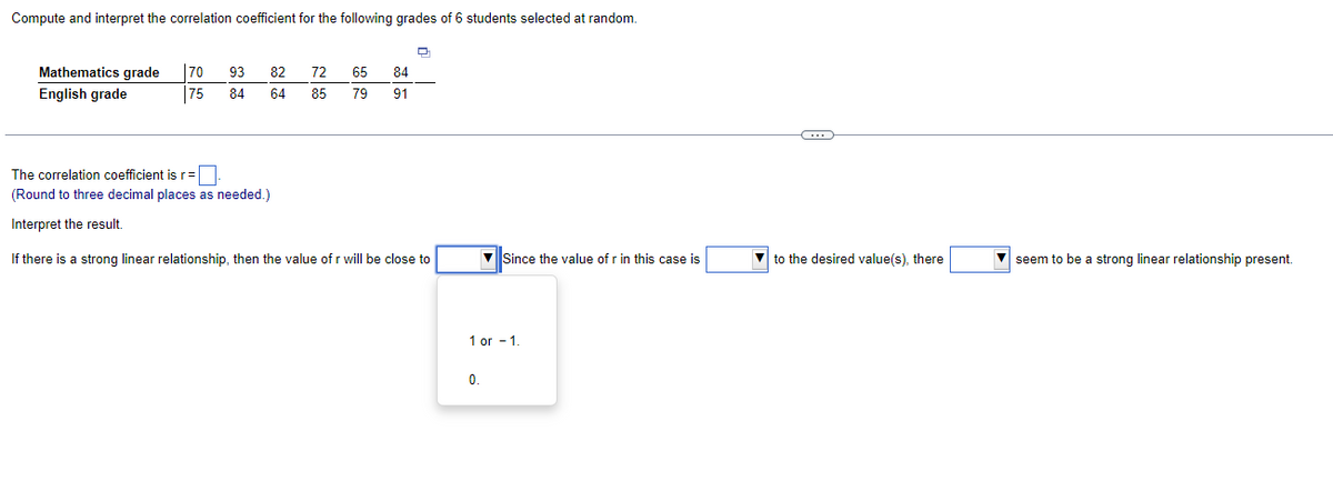 Compute and interpret the correlation coefficient for the following grades of 6 students selected at random.
Mathematics grade
English grade
70
93
82
72
65
84
75
84
64
85
79
91
The correlation coefficient is r =
(Round to three decimal places as needed.)
Interpret the result.
If there is a strong linear relationship, then the value of r will be close to
Since the value of r in this case is
to the desired value(s), there
seem to be a strong linear relationship present.
1 or -1.
0.