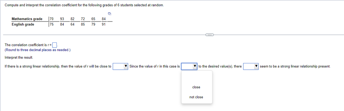 Compute and interpret the correlation coefficient for the following grades of 6 students selected at random.
Mathematics grade 70
93
82
72
65
84
English grade
75
84
64
85
79
91
The correlation coefficient is r = ☐
(Round to three decimal places as needed.)
Interpret the result.
If there is a strong linear relationship, then the value of r will be close to
Since the value of r in this case is
to the desired value(s), there
seem to be a strong linear relationship present.
close
not close
