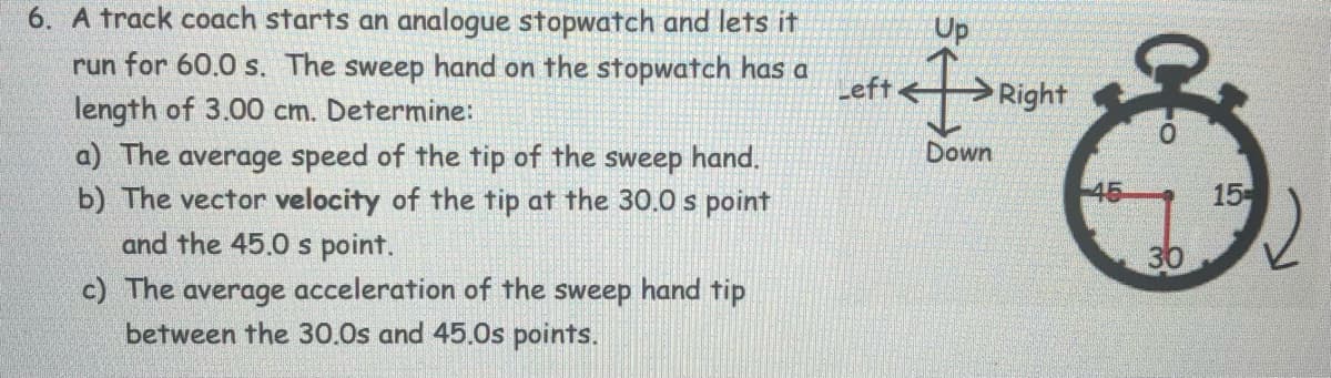 6. A track coach starts an analogue stopwatch and lets it
run for 60.0 s. The sweep hand on the stopwatch has a
length of 3.00 cm. Determine:
Up
Left<
Right
Down
a) The average speed of the tip of the sweep hand.
b) The vector velocity of the tip at the 30.0 s point
and the 45.0 s point.
15
c) The average acceleration of the sweep hand tip
between the 30.0s and 45.0s points.
