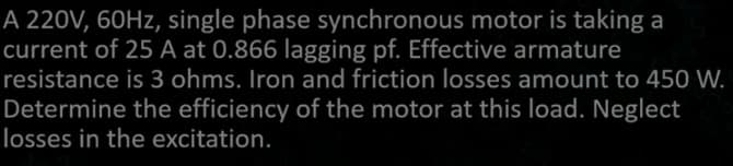 A 220V, 60Hz, single phase synchronous motor is taking a
current of 25 A at 0.866 lagging pf. Effective armature
resistance is 3 ohms. Iron and friction losses amount to 450 W.
Determine the efficiency of the motor at this load. Neglect
losses in the excitation.