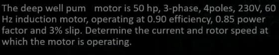 The deep well pum motor is 50 hp, 3-phase, 4poles, 230V, 60
Hz induction motor, operating at 0.90 efficiency, 0.85 power
factor and 3% slip. Determine the current and rotor speed at
which the motor is operating.