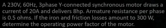 A 230V, 60Hz, 3phase Y-connected synchronous motor draws a
current of 20A and delivers 8hp. Armature resistance per phase
is 0.5 ohms. If the iron and friction losses amount to 300 W,
determine the operating power factor of the motor.