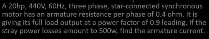 A 20hp, 440V, 60Hz, three phase, star-connected synchronous
motor has an armature resistance per phase of 0.4 ohm. It is
giving its full load output at a power factor of 0.9 leading. If the
stray power losses amount to 500w, find the armature current.