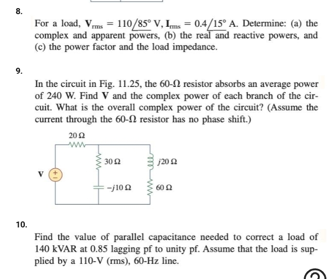 8.
9.
10.
For a load, Vrms = 110/85° V, Imms = 0.4/15° A. Determine: (a) the
complex and apparent powers, (b) the real and reactive powers, and
(c) the power factor and the load impedance.
In the circuit in Fig. 11.25, the 60- resistor absorbs an average power
of 240 W. Find V and the complex power of each branch of the cir-
cuit. What is the overall complex power of the circuit? (Assume the
current through the 60- resistor has no phase shift.)
2002
ww
€302
-j10 Q
j20 2
60 Ω
Find the value of parallel capacitance needed to correct a load of
140 kVAR at 0.85 lagging pf to unity pf. Assume that the load is sup-
plied by a 110-V (rms), 60-Hz line.