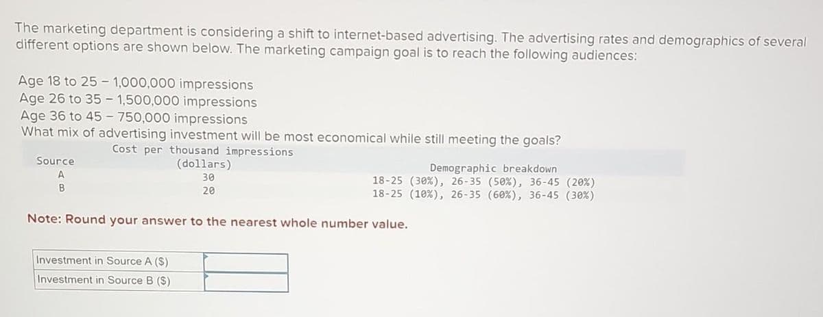 The marketing department is considering a shift to internet-based advertising. The advertising rates and demographics of several
different options are shown below. The marketing campaign goal is to reach the following audiences:
Age 18 to 25 - 1,000,000 impressions
Age 26 to 35- 1,500,000 impressions
Age 36 to 45-750,000 impressions
What mix of advertising investment will be most economical while still meeting the goals?
Source
A
B
Cost per thousand impressions
(dollars)
30
20
Demographic breakdown
18-25 (30%), 26-35 (50%), 36-45 (20%)
18-25 (10 %), 26-35 (60%), 36-45 (30%)
Note: Round your answer to the nearest whole number value.
Investment in Source A (S)
Investment in Source B ($)