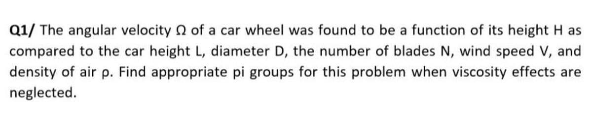 Q1/ The angular velocity n of a car wheel was found to be a function of its height H as
compared to the car height L, diameter D, the number of blades N, wind speed V, and
density of air p. Find appropriate pi groups for this problem when viscosity effects are
neglected.
