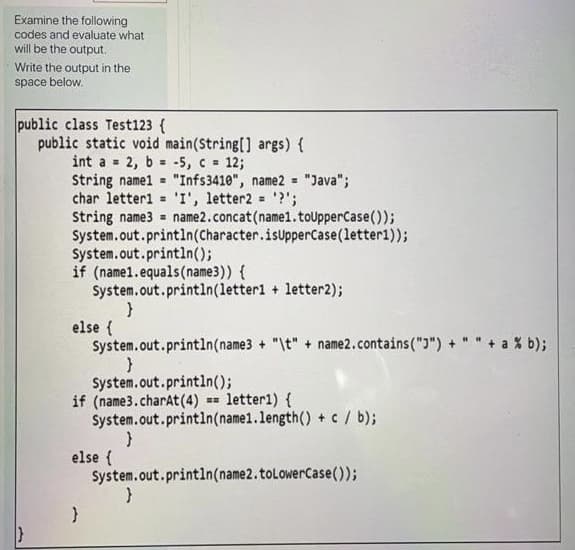 Examine the following
codes and evaluate what
will be the output.
Write the output in the
space below.
public class Test123 {
public static void main(String[] args) {
int a = 2, b -5, c 12;
String namel = "Infs3410", name2 = "Java";
char letteri = 'I', letter2 = '?';
String name3 =
System.out.println(Character.isupperCase(letter1));
System.out.println();
if (name1.equals(name3)) {
System.out.println(letter1 + letter2);
%3D
%3D
%3D
name2.concat(name1.toUpperCase());
else {
System.out.println(name3 + "\t" + name2.contains(")") + " " + a % b);
System.out.println();
if (name3.charat (4)
System.out.println(name1.length() + c/ b);
=- letter1) {
else {
System.out.println(name2.toLowerCase());
