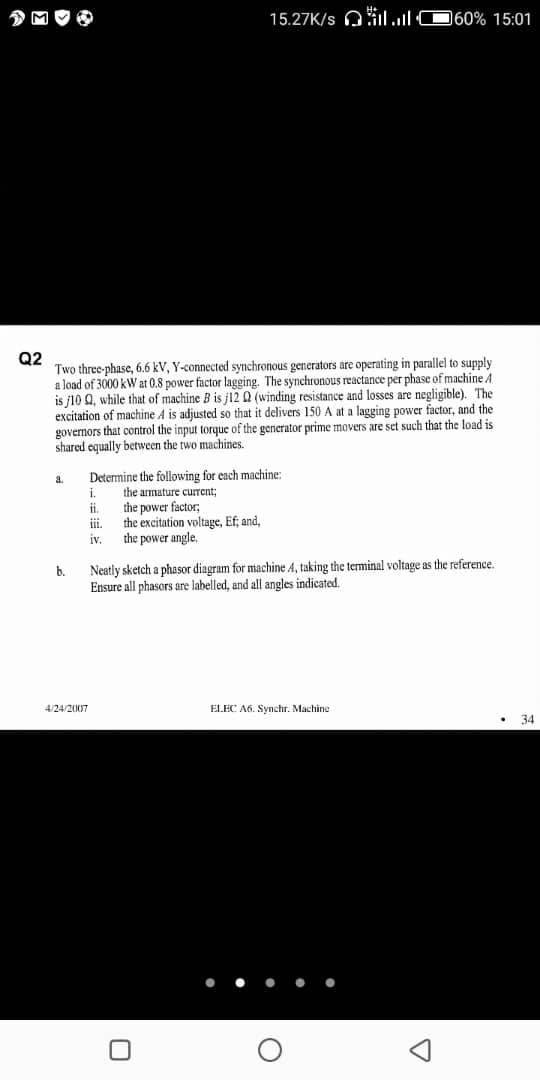 15.27K/s Oil.l 060% 15:01
Q2
Two three-phase, 6.6 kV, Y-connected synchronous generators are operating in parallel to supply
a load of 3000 kW at 0.8 power factor lagging. The synchronous reactance per phase of machine A
is j10 Q, while that of machine B is j12 Q (winding resistance and losses are negligible). The
excitation of machine A is adjusted so that it delivers 150 A at a lagging power factor, and the
governors that control the input torque of the generator prime movers are set such that the load is
shared equally between the two machines.
a.
Determine the following for each machine:
i.
the armature current;
i.
the power factor;,
the excitation voltage, Ef, and,
the power angle,
ii.
iv.
Neatly sketch a phasor diagram for machine A, taking the terminal voltage as the reference.
Ensure all phasors are labelled, and all angles indicated.
b.
4/24/2007
ELEC A6. Synchr. Machine
34
