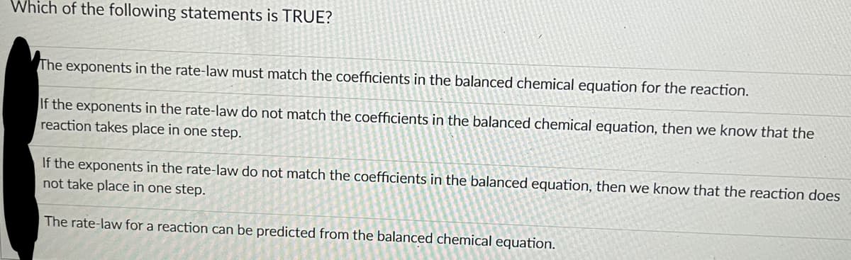 Which of the following statements is TRUE?
The exponents in the rate-law must match the coefficients in the balanced chemical equation for the reaction.
If the exponents in the rate-law do not match the coefficients in the balanced chemical equation, then we know that the
reaction takes place in one step.
If the exponents in the rate-law do not match the coefficients in the balanced equation, then we know that the reaction does
not take place in one step.
The rate-law for a reaction can be predicted from the balanced chemical equation.