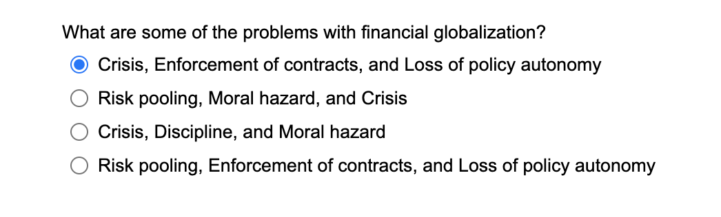 What are some of the problems with financial globalization?
Crisis, Enforcement of contracts, and Loss of policy autonomy
Risk pooling, Moral hazard, and Crisis
Crisis, Discipline, and Moral hazard
Risk pooling, Enforcement of contracts, and Loss of policy autonomy