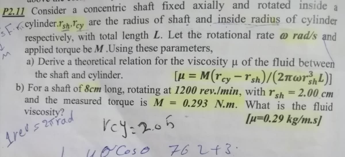 sF.r.cylinder.rsh Tcy are the radius of shaft and inside radius of cylinder
a
P2.11 Consider a concentric shaft fixed axially and rotated inside
<( cylinder.r3h.ľcy are the radius of shaft and inside radius of cylinder
respectively, with total length L. Let the rotational rate @ rad/s and
applied torque be M .Using these parameters,
a) Derive a theoretical relation for the viscosity u of the fluid between
the shaft and cylinder.
b) For a shaft of 8cm long, rotating at 1200 rev./min, with rsh = 2.00 cm
and the measured torque is M
viscosity?
[µ = M(rcy=r sh)/(2nwr;,L)]
%3D
-
0.293 N.m. What is the fluid
[µ=0.29 kg/m.s]
rey:205
( Cos o 6243.
