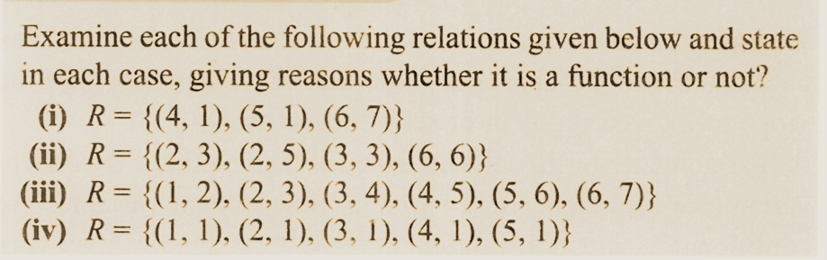 Examine each of the following relations given below and state
in each case, giving reasons whether it is a function or not?
(i) R = {(4, 1), (5, 1), (6, 7)}
(ii) R = {(2, 3), (2, 5), (3, 3), (6, 6)}
(iii) R = {(1, 2), (2, 3), (3, 4), (4, 5), (5, 6), (6, 7)}
(iv) R = {(1, 1), (2, 1), (3, 1), (4, 1), (5, 1)}