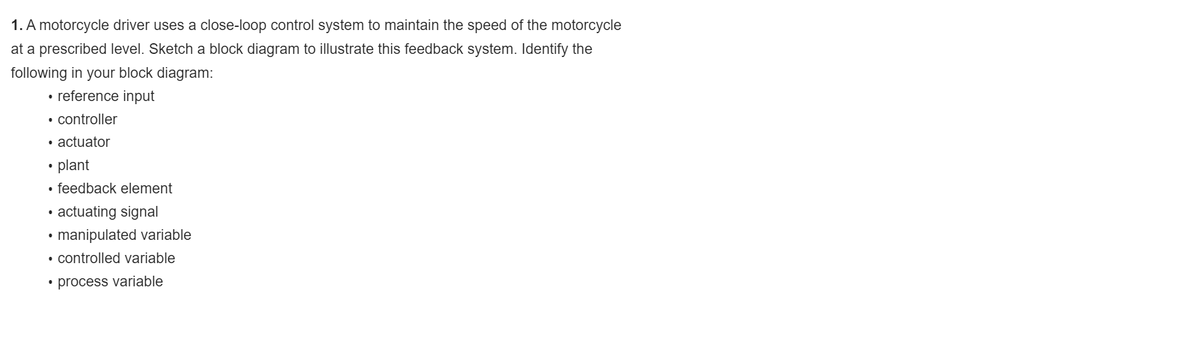 1. A motorcycle driver uses a close-loop control system to maintain the speed of the motorcycle
at a prescribed level. Sketch a block diagram to illustrate this feedback system. Identify the
following in your block diagram:
• reference input
• controller
• actuator
plant
• feedback element
actuating signal
manipulated variable
• controlled variable
• process variable
