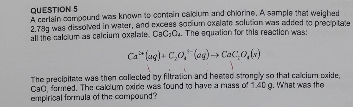QUESTION 5
A certain compound was known to contain calcium and chlorine. A sample that weighed
2.78g was dissolved in water, and excess sodium oxalate solution was added to precipitate
all the calcium as calcium oxalate, CaC204. The equation for this reaction was:
Ca** (aq)+ C,0, (ag)→ CaC,O,(s)
2-
The precipitate was then collected by filtration and heated strongly so that calcium oxide,
CaO, formed. The calcium oxide was found to have a mass of 1.40 g. What was the
empirical formula of the compound?

