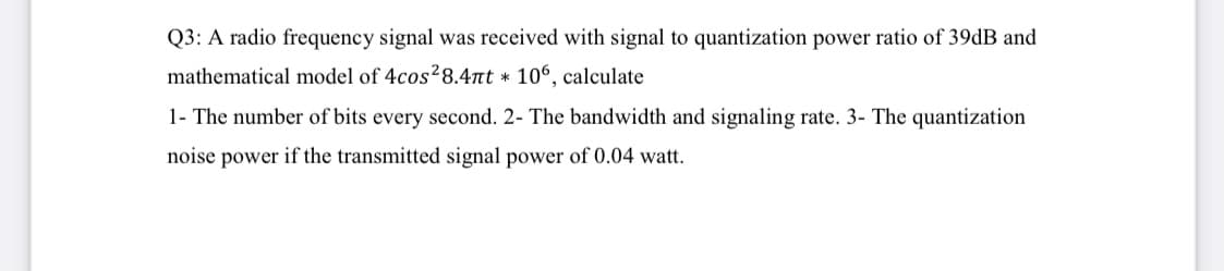 Q3: A radio frequency signal was received with signal to quantization power ratio of 39dB and
mathematical model of 4cos28.4nt * 10°, calculate
1- The number of bits every second. 2- The bandwidth and signaling rate. 3- The quantization
noise power if the transmitted signal power of 0.04 watt.
