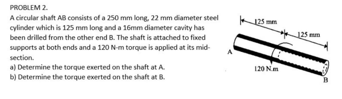 PROBLEM 2.
A circular shaft AB consists of a 250 mm long, 22 mm diameter steel
125 mm
cylinder which is 125 mm long and a 16mm diameter cavity has
125 mm
been drilled from the other end B. The shaft is attached to fixed
supports at both ends and a 120 N-m torque is applied at its mid-
A
section.
a) Determine the torque exerted on the shaft at A.
b) Determine the torque exerted on the shaft at B.
120 N.m
B

