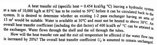 A heat transfer oil (specific heat = 0.454 kcal/kg °C) leaving a hydraulic system
at a rate of 10,000 kg/h at 85°C has to be cooled to 50°C before it can be circulated back to the
system. It is desired to determine whether an existing 1-2 pass exchanger having an area of
15 m² would be suitable. Water is available at 30°C and must not be heated to above 38°C. An
overall heat transfer coefficient (including the dirt factor) of 400 kcal/h m² °C can be attained in
the exchanger. Water flows through the shell and the oil through the tubes.
How will the heat transfer rate and the exit oil temperature be affected if the water flow rate
is increased by 20%? The overall heat transfer coefficient U is assumed to remain unchanged.
