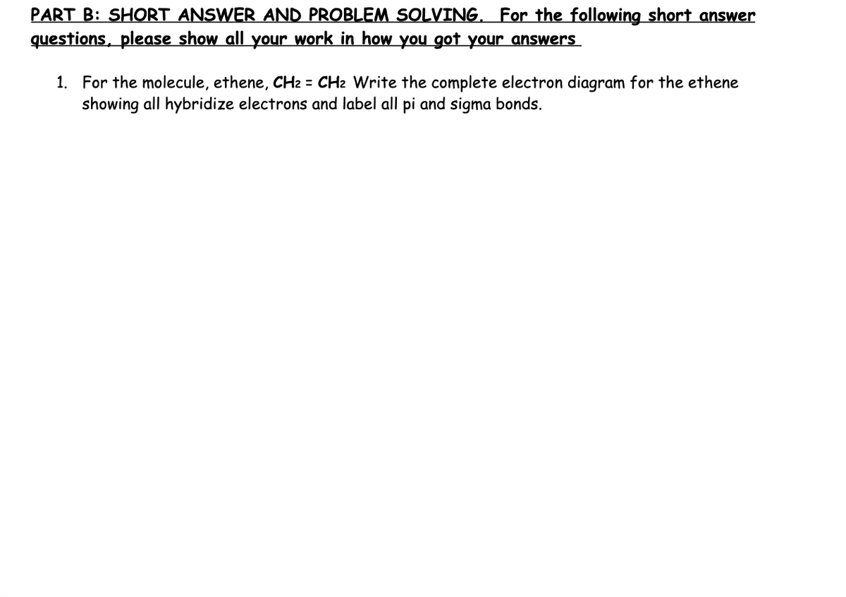 PART B: SHORT ANSWER AND PROBLEM SOLVING. For the following short answer
questions, please show all your work in how you got your answers
1. For the molecule, ethene, CH₂ = CH₂ Write the complete electron diagram for the ethene
showing all hybridize electrons and label all pi and sigma bonds.