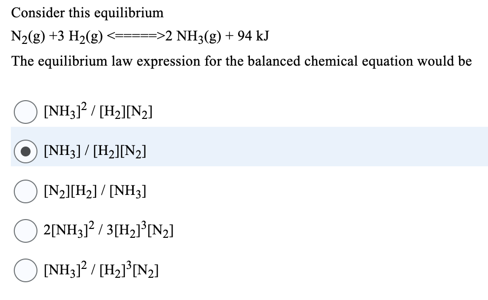Consider this equilibrium
N₂(g) +3 H₂(g) ====>2 NH3(g) + 94 kJ
The equilibrium law expression for the balanced chemical equation would be
[NH3]² / [H₂][N₂]
[NH3] / [H₂][N₂]
[N₂][H₂] / [NH3]
2[NH3]² / 3[H₂]³[N₂]
[NH3]² / [H₂]³[N₂]