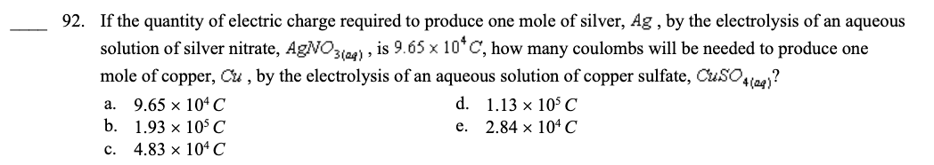 92. If the quantity of electric charge required to produce one mole of silver, Ag, by the electrolysis of an aqueous
solution of silver nitrate, AgNO3(24), is 9.65 x 10*C, how many coulombs will be needed to produce one
mole of copper, Cu, by the electrolysis of an aqueous solution of copper sulfate, CuSO4(29)?
d. 1.13 x 10³ C
e. 2.84 x 104 C
a. 9.65 x 104 C
b.
1.93 x 10³ C
C. 4.83 x 104 C