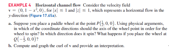 EXAMPLE 4 Horizontal channel flow Consider the velocity field
v = (0,1 – x², 0), for |x| < 1 and |z| < 1, which represents a horizontal flow in the
y-direction (Figure 17.65a).
a. Suppose you place a paddle wheel at the point P(, 0, 0). Using physical arguments,
in which of the coordinate directions should the axis of the wheel point in order for the
wheel to spin? In which direction does it spin? What happens if you place the wheel at
e(-4, 0, 0)?
b. Compute and graph the curl of v and provide an interpretation.
