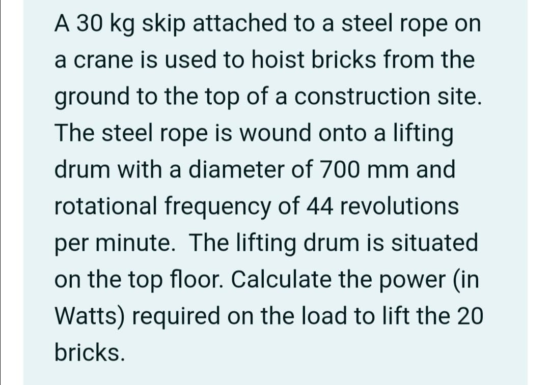 A 30 kg skip attached to a steel rope on
a crane is used to hoist bricks from the
ground to the top of a construction site.
The steel rope is wound onto a lifting
drum with a diameter of 700 mm and
rotational frequency of 44 revolutions
per minute. The lifting drum is situated
on the top floor. Calculate the power (in
Watts) required on the load to lift the 20
bricks.
