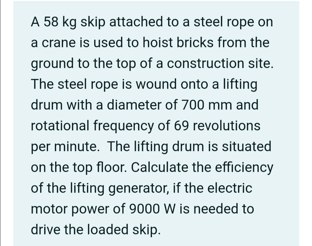 A 58 kg skip attached to a steel rope on
a crane is used to hoist bricks from the
ground to the top of a construction site.
The steel rope is wound onto a lifting
drum with a diameter of 700 mm and
rotational frequency of 69 revolutions
per minute. The lifting drum is situated
on the top floor. Calculate the efficiency
of the lifting generator, if the electric
motor power of 9000 W is needed to
drive the loaded skip.
