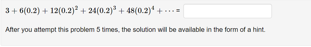 3 + 6(0.2) + 12(0.2)² + 24(0.2)³ + 48(0.2)* +
.. =
After you attempt this problem 5 times, the solution will be available in the form of a hint.
