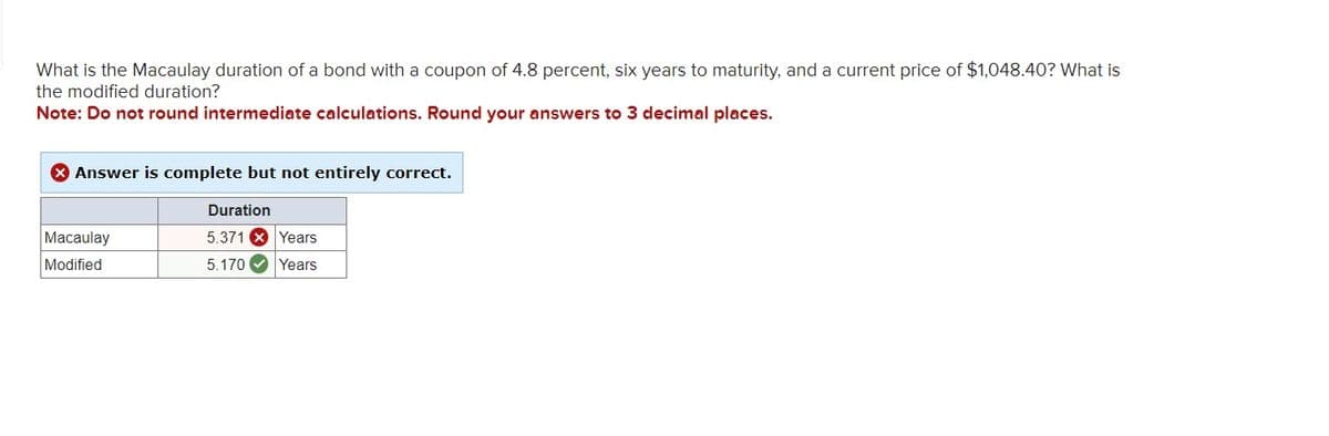 What is the Macaulay duration of a bond with a coupon of 4.8 percent, six years to maturity, and a current price of $1,048.40? What is
the modified duration?
Note: Do not round intermediate calculations. Round your answers to 3 decimal places.
Answer is complete but not entirely correct.
Macaulay
Duration
5.371 Years
Modified
5.170
Years