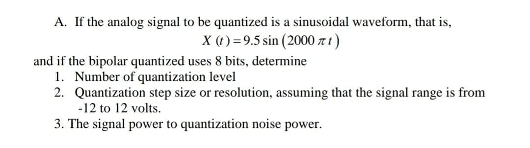 A. If the analog signal to be quantized is a sinusoidal waveform, that is,
X (t) =9.5 sin (2000 z t)
and if the bipolar quantized uses 8 bits, determine
1. Number of quantization level
2. Quantization step size or resolution, assuming that the signal range is from
-12 to 12 volts.
3. The signal power to quantization noise power.
