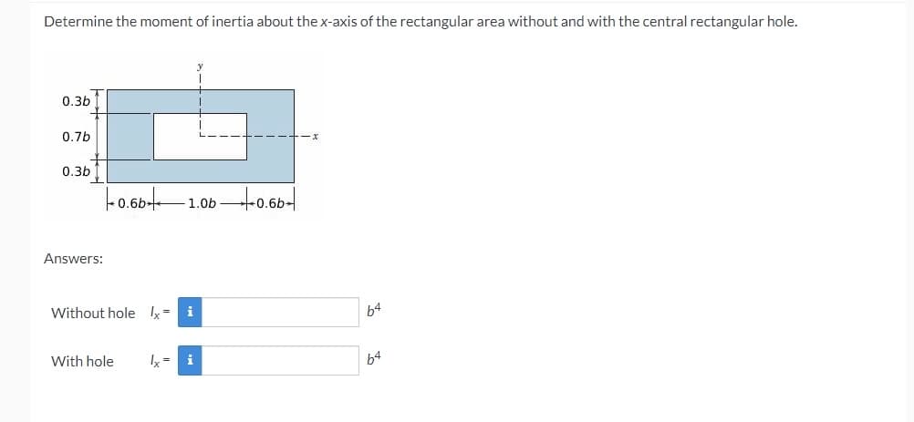 Determine the moment of inertia about the x-axis of the rectangular area without and with the central rectangular hole.
0.3b
0.7b
0.3b
-o.60t-
1.0b -0.6b-
0.6b-
Answers:
Without hole x= i
b4
With hole
= i
64
