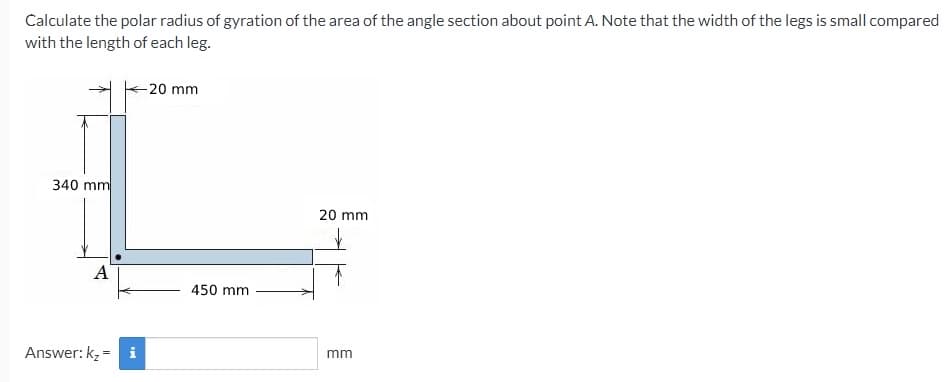 Calculate the polar radius of gyration of the area of the angle section about point A. Note that the width of the legs is small compared
with the length of each leg.
-20 mm
340 mm
20 mm
A
450 mm
Answer: k, = i
mm
