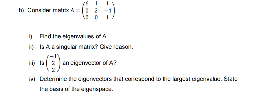 1
1
b) Consider matrix A = ( 0 2 -4
i)
Find the eigenvalues of A.
ii) Is A a singular matrix? Give reason.
iii) Is 2
an eigenvector of A?
2
iv) Determine the eigenvectors that correspond to the largest eigenvalue. State
the basis of the eigenspace.
