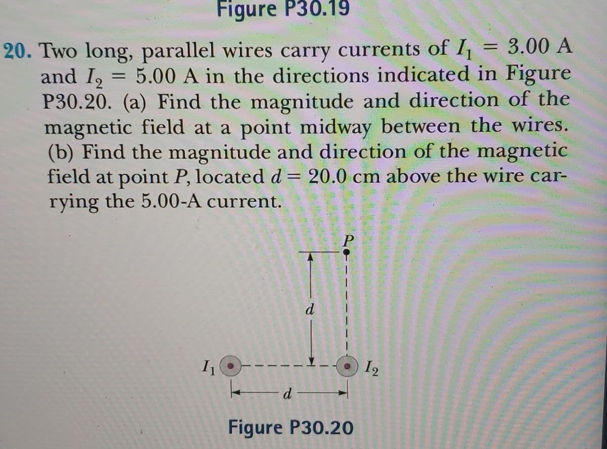 Figure P30.19
20. Two long, parallel wires carry currents of I₁ 3.00 A
and I₂
= 5.00 A in the directions indicated in Figure
P30.20. (a) Find the magnitude and direction of the
magnetic field at a point midway between the wires.
(b) Find the magnitude and direction of the magnetic
field at point P, located d = 20.0 cm above the wire car-
rying the 5.00-A current.
I₁
d
d
Figure P30.20
12
=