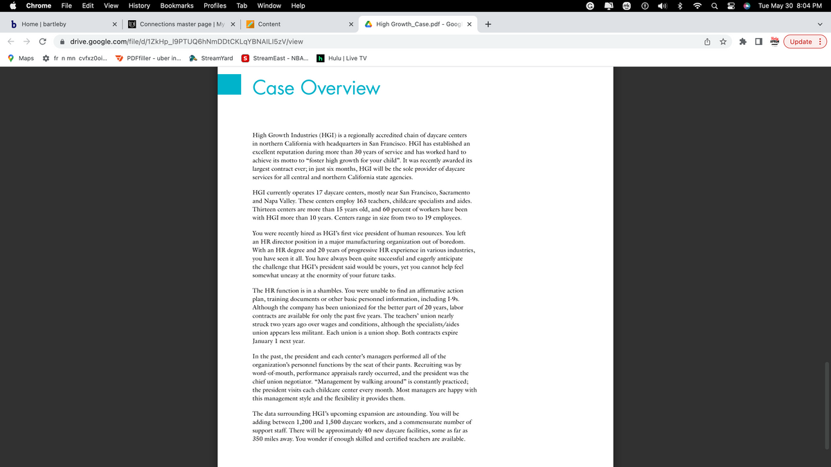 Chrome File Edit View History Bookmarks Profiles Tab Window Help
b Home | bartleby
C
Maps
X D Connections master page | My X
fr n mn cvfxz0oi...
drive.google.com/file/d/1ZkHp_19PTUQ6hNmDDtCKLqYBNAILI5zV/view
Content
PDFfiller - uber in...
X
StreamYard S StreamEast - NBA... h Hulu | Live TV
High Growth_Case.pdf - Googl X
Case Overview
High Growth Industries (HGI) is a regionally accredited chain of daycare centers
in northern California with headquarters in San Francisco. HGI has established an
excellent reputation during more than 30 years of service and has worked hard to
achieve its motto to "foster high growth for your child". It was recently awarded its
largest contract ever; in just six months, HGI will be the sole provider of daycare
services for all central and northern California state agencies.
HGI currently operates 17 daycare centers, mostly near San Francisco, Sacramento
and Napa Valley. These centers employ 163 teachers, childcare specialists and aides.
Thirteen centers are more than 15 years old, and 60 percent of workers have been
with HGI more than 10 years. Centers range in size from two to 19 employees.
You were recently hired as HGI's first vice president of human resources. You left
an HR director position in a major manufacturing organization out of boredom.
With an HR degree and 20 years of progressive HR experience in various industries,
you have seen it all. You have always been quite successful and eagerly anticipate
the challenge that HGI's president said would be yours, yet you cannot help feel
somewhat uneasy at the enormity of your future tasks.
The HR function is in a shambles. You were unable to find an affirmative action
plan, training documents or other basic personnel information, including I-9s.
Although the company has been unionized for the better part of 20 years, labor
contracts are available for only the past five years. The teachers' union nearly
struck two years ago over wages and conditions, although the specialists/aides
union appears less militant. Each union is a union shop. Both contracts expire
January 1 next year.
In the past, the president and each center's managers performed all of the
organization's personnel functions by the seat of their pants. Recruiting was by
word-of-mouth, performance appraisals rarely occurred, and the president was the
chief union negotiator. “Management by walking around" is constantly practiced;
the president visits each childcare center every month. Most managers are happy with
this management style and the flexibility it provides them.
The data surrounding HGI's upcoming expansion are astounding. You will be
adding between 1,200 and 1,500 daycare workers, and a commensurate number of
support staff. There will be approximately 40 new daycare facilities, some as far as
350 miles away. You wonder if enough skilled and certified teachers are available.
+
mk
(C.
♂
០១
Tue May 30 8:04 PM
Holy
APRON
Update: